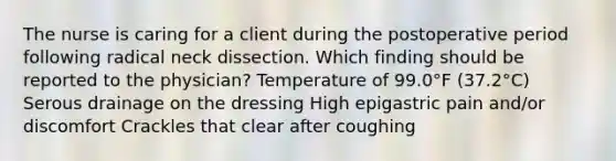 The nurse is caring for a client during the postoperative period following radical neck dissection. Which finding should be reported to the physician? Temperature of 99.0°F (37.2°C) Serous drainage on the dressing High epigastric pain and/or discomfort Crackles that clear after coughing