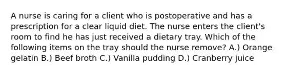 A nurse is caring for a client who is postoperative and has a prescription for a clear liquid diet. The nurse enters the client's room to find he has just received a dietary tray. Which of the following items on the tray should the nurse remove? A.) Orange gelatin B.) Beef broth C.) Vanilla pudding D.) Cranberry juice