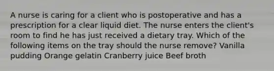 A nurse is caring for a client who is postoperative and has a prescription for a clear liquid diet. The nurse enters the client's room to find he has just received a dietary tray. Which of the following items on the tray should the nurse remove? Vanilla pudding Orange gelatin Cranberry juice Beef broth