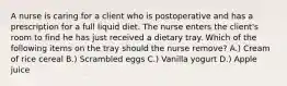 A nurse is caring for a client who is postoperative and has a prescription for a full liquid diet. The nurse enters the client's room to find he has just received a dietary tray. Which of the following items on the tray should the nurse remove? A.) Cream of rice cereal B.) Scrambled eggs C.) Vanilla yogurt D.) Apple juice