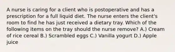 A nurse is caring for a client who is postoperative and has a prescription for a full liquid diet. The nurse enters the client's room to find he has just received a dietary tray. Which of the following items on the tray should the nurse remove? A.) Cream of rice cereal B.) Scrambled eggs C.) Vanilla yogurt D.) Apple juice