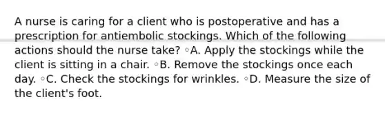 A nurse is caring for a client who is postoperative and has a prescription for antiembolic stockings. Which of the following actions should the nurse take? ◦A. Apply the stockings while the client is sitting in a chair. ◦B. Remove the stockings once each day. ◦C. Check the stockings for wrinkles. ◦D. Measure the size of the client's foot.