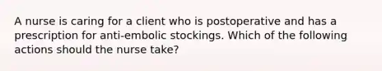 A nurse is caring for a client who is postoperative and has a prescription for anti-embolic stockings. Which of the following actions should the nurse take?