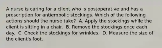 A nurse is caring for a client who is postoperative and has a prescription for antiembolic stockings. Which of the following actions should the nurse take? ​ A. Apply the stockings while the client is sitting in a chair. ​ B. Remove the stockings once each day. ​ C. Check the stockings for wrinkles. ​ D. Measure the size of the client's foot. ​