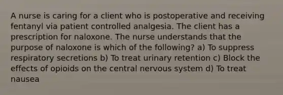 A nurse is caring for a client who is postoperative and receiving fentanyl via patient controlled analgesia. The client has a prescription for naloxone. The nurse understands that the purpose of naloxone is which of the following? a) To suppress respiratory secretions b) To treat urinary retention c) Block the effects of opioids on the central <a href='https://www.questionai.com/knowledge/kThdVqrsqy-nervous-system' class='anchor-knowledge'>nervous system</a> d) To treat nausea