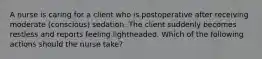 A nurse is caring for a client who is postoperative after receiving moderate (conscious) sedation. The client suddenly becomes restless and reports feeling lightheaded. Which of the following actions should the nurse take?