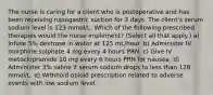 The nurse is caring for a client who is postoperative and has been receiving nasogastric suction for 3 days. The client's serum sodium level is 123 mmol/L. Which of the following prescribed therapies would the nurse implement? (Select all that apply.) a) Infuse 5% dextrose in water at 125 mL/hour. b) Administer IV morphine sulphate 4 mg every 4 hours PRN. c) Give IV metoclopramide 10 mg every 6 hours PRN for nausea. d) Administer 3% saline if serum sodium drops to less than 128 mmol/L. e) Withhold opioid prescription related to adverse events with low sodium level.