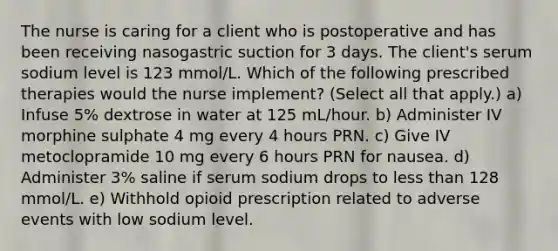 The nurse is caring for a client who is postoperative and has been receiving nasogastric suction for 3 days. The client's serum sodium level is 123 mmol/L. Which of the following prescribed therapies would the nurse implement? (Select all that apply.) a) Infuse 5% dextrose in water at 125 mL/hour. b) Administer IV morphine sulphate 4 mg every 4 hours PRN. c) Give IV metoclopramide 10 mg every 6 hours PRN for nausea. d) Administer 3% saline if serum sodium drops to less than 128 mmol/L. e) Withhold opioid prescription related to adverse events with low sodium level.