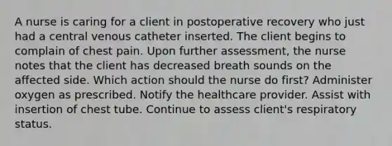 A nurse is caring for a client in postoperative recovery who just had a central venous catheter inserted. The client begins to complain of chest pain. Upon further assessment, the nurse notes that the client has decreased breath sounds on the affected side. Which action should the nurse do first? Administer oxygen as prescribed. Notify the healthcare provider. Assist with insertion of chest tube. Continue to assess client's respiratory status.