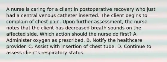 A nurse is caring for a client in postoperative recovery who just had a central venous catheter inserted. The client begins to complain of chest pain. Upon further assessment, the nurse notes that the client has decreased breath sounds on the affected side. Which action should the nurse do first? A. Administer oxygen as prescribed. B. Notify the healthcare provider. C. Assist with insertion of chest tube. D. Continue to assess client's respiratory status.