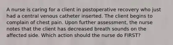 A nurse is caring for a client in postoperative recovery who just had a central venous catheter inserted. The client begins to complain of chest pain. Upon further assessment, the nurse notes that the client has decreased breath sounds on the affected side. Which action should the nurse do FIRST?