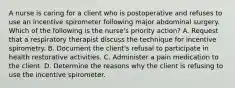 A nurse is caring for a client who is postoperative and refuses to use an incentive spirometer following major abdominal surgery. Which of the following is the nurse's priority action? A. Request that a respiratory therapist discuss the technique for incentive spirometry. B. Document the client's refusal to participate in health restorative activities. C. Administer a pain medication to the client. D. Determine the reasons why the client is refusing to use the incentive spirometer.