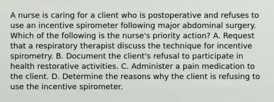 A nurse is caring for a client who is postoperative and refuses to use an incentive spirometer following major abdominal surgery. Which of the following is the nurse's priority action? A. Request that a respiratory therapist discuss the technique for incentive spirometry. B. Document the client's refusal to participate in health restorative activities. C. Administer a pain medication to the client. D. Determine the reasons why the client is refusing to use the incentive spirometer.