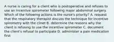 A nurse is caring for a client who is postoperative and refuses to use an incentive spirometer following major abdominal surgery. Which of the following actions is the nurse's priority? A. request that the respiratory therapist discuss the technique for incentive spirometry with the clinet B. determine the reasons why the client is refusing to use the incentive spirometer C. document the client's refusal to participate D. administer a pain medication first