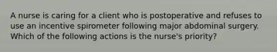 A nurse is caring for a client who is postoperative and refuses to use an incentive spirometer following major abdominal surgery. Which of the following actions is the nurse's priority?