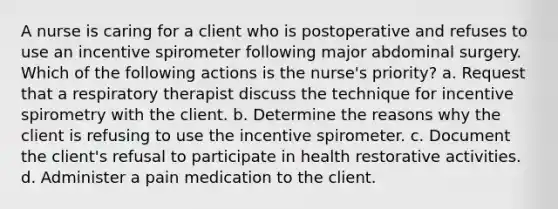 A nurse is caring for a client who is postoperative and refuses to use an incentive spirometer following major abdominal surgery. Which of the following actions is the nurse's priority? a. Request that a respiratory therapist discuss the technique for incentive spirometry with the client. b. Determine the reasons why the client is refusing to use the incentive spirometer. c. Document the client's refusal to participate in health restorative activities. d. Administer a pain medication to the client.