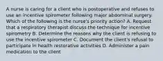 A nurse is caring for a client who is postoperative and refuses to use an incentive spirometer following major abdominal surgery. Which of the following is the nurse's priority action? A. Request that a respiratory therapist discuss the technique for incentive spirometry B. Determine the reasons why the client is refusing to use the incentive spirometer C. Document the client's refusal to participate in health restorative activities D. Administer a pain medication to the client