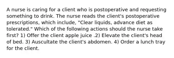 A nurse is caring for a client who is postoperative and requesting something to drink. The nurse reads the client's postoperative prescriptions, which include, "Clear liquids, advance diet as tolerated." Which of the following actions should the nurse take first? 1) Offer the client apple juice .2) Elevate the client's head of bed. 3) Auscultate the client's abdomen. 4) Order a lunch tray for the client.