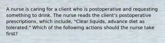 A nurse is caring for a client who is postoperative and requesting something to drink. The nurse reads the client's postoperative prescriptions, which include, "Clear liquids, advance diet as tolerated." Which of the following actions should the nurse take first?