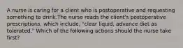 A nurse is caring for a client who is postoperative and requesting something to drink.The nurse reads the client's postoperative prescriptions, which include, "clear liquid, advance diet as tolerated." Which of the following actions should the nurse take first?