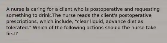 A nurse is caring for a client who is postoperative and requesting something to drink.The nurse reads the client's postoperative prescriptions, which include, "clear liquid, advance diet as tolerated." Which of the following actions should the nurse take first?