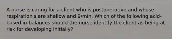 A nurse is caring for a client who is postoperative and whose respiration's are shallow and 9/min. Which of the following acid-based imbalances should the nurse identify the client as being at risk for developing initially?