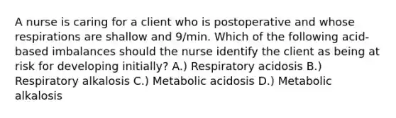 A nurse is caring for a client who is postoperative and whose respirations are shallow and 9/min. Which of the following acid-based imbalances should the nurse identify the client as being at risk for developing initially? A.) Respiratory acidosis B.) Respiratory alkalosis C.) Metabolic acidosis D.) Metabolic alkalosis