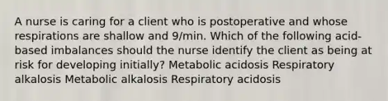 A nurse is caring for a client who is postoperative and whose respirations are shallow and 9/min. Which of the following acid-based imbalances should the nurse identify the client as being at risk for developing initially? Metabolic acidosis Respiratory alkalosis Metabolic alkalosis Respiratory acidosis