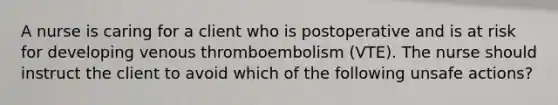 A nurse is caring for a client who is postoperative and is at risk for developing venous thromboembolism (VTE). The nurse should instruct the client to avoid which of the following unsafe actions?