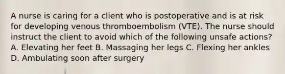 A nurse is caring for a client who is postoperative and is at risk for developing venous thromboembolism (VTE). The nurse should instruct the client to avoid which of the following unsafe actions? A. Elevating her feet B. Massaging her legs C. Flexing her ankles D. Ambulating soon after surgery