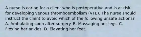 A nurse is caring for a client who is postoperative and is at risk for developing venous thromboembolism (VTE). The nurse should instruct the client to avoid which of the following unsafe actions? A. Ambulating soon after surgery. B. Massaging her legs. C. Flexing her ankles. D. Elevating her feet.