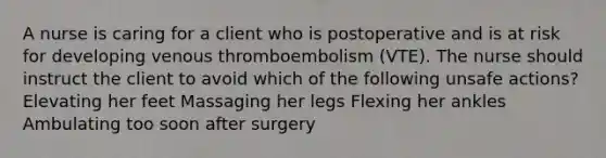 A nurse is caring for a client who is postoperative and is at risk for developing venous thromboembolism (VTE). The nurse should instruct the client to avoid which of the following unsafe actions? Elevating her feet Massaging her legs Flexing her ankles Ambulating too soon after surgery