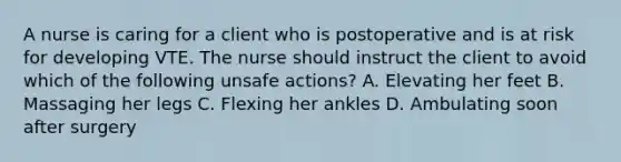 A nurse is caring for a client who is postoperative and is at risk for developing VTE. The nurse should instruct the client to avoid which of the following unsafe actions? A. Elevating her feet B. Massaging her legs C. Flexing her ankles D. Ambulating soon after surgery