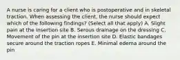 A nurse is caring for a client who is postoperative and in skeletal traction. When assessing the client, the nurse should expect which of the following findings? (Select all that apply) A. Slight pain at the insertion site B. Serous drainage on the dressing C. Movement of the pin at the insertion site D. Elastic bandages secure around the traction ropes E. Minimal edema around the pin