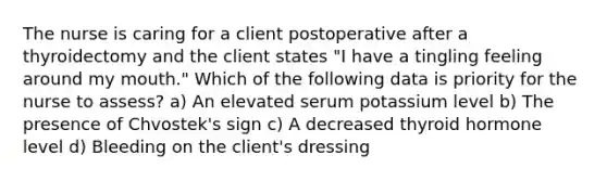 The nurse is caring for a client postoperative after a thyroidectomy and the client states "I have a tingling feeling around my mouth." Which of the following data is priority for the nurse to assess? a) An elevated serum potassium level b) The presence of Chvostek's sign c) A decreased thyroid hormone level d) Bleeding on the client's dressing