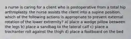 a nurse is caring for a client who is postoperative from a total hip arthroplasty. the nurse assists the client into a supine position. which of the following actions is appropriate to prevent external rotation of the lower extremity? a) place a wedge pillow between the legs b) place a sandbag to the lateral calf c) place a trochanter roll against the thigh d) place a footboard on the bed