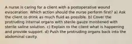 A nurse is caring for a client with a postoperative wound evisceration. Which action should the nurse perform first? a) Ask the client to drink as much fluid as possible. b) Cover the protruding internal organs with sterile gauze moistened with sterile saline solution. c) Explain to the client what is happening and provide support. d) Push the protruding organs back into the abdominal cavity.