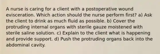 A nurse is caring for a client with a postoperative wound evisceration. Which action should the nurse perform first? a) Ask the client to drink as much fluid as possible. b) Cover the protruding internal organs with sterile gauze moistened with sterile saline solution. c) Explain to the client what is happening and provide support. d) Push the protruding organs back into the abdominal cavity.