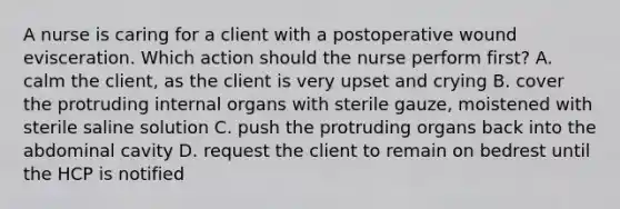 A nurse is caring for a client with a postoperative wound evisceration. Which action should the nurse perform first? A. calm the client, as the client is very upset and crying B. cover the protruding internal organs with sterile gauze, moistened with sterile saline solution C. push the protruding organs back into the abdominal cavity D. request the client to remain on bedrest until the HCP is notified