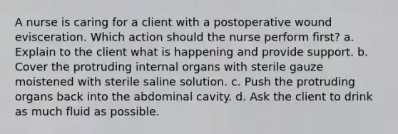 A nurse is caring for a client with a postoperative wound evisceration. Which action should the nurse perform first? a. Explain to the client what is happening and provide support. b. Cover the protruding internal organs with sterile gauze moistened with sterile saline solution. c. Push the protruding organs back into the abdominal cavity. d. Ask the client to drink as much fluid as possible.