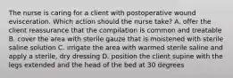 The nurse is caring for a client with postoperative wound evisceration. Which action should the nurse take? A. offer the client reassurance that the compilation is common and treatable B. cover the area with sterile gauze that is moistened with sterile saline solution C. irrigate the area with warmed sterile saline and apply a sterile, dry dressing D. position the client supine with the legs extended and the head of the bed at 30 degrees