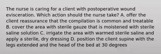 The nurse is caring for a client with postoperative wound evisceration. Which action should the nurse take? A. offer the client reassurance that the compilation is common and treatable B. cover the area with sterile gauze that is moistened with sterile saline solution C. irrigate the area with warmed sterile saline and apply a sterile, dry dressing D. position the client supine with the legs extended and the head of the bed at 30 degrees