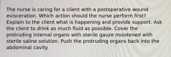 The nurse is caring for a client with a postoperative wound evisceration. Which action should the nurse perform first? Explain to the client what is happening and provide support. Ask the client to drink as much fluid as possible. Cover the protruding internal organs with sterile gauze moistened with sterile saline solution. Push the protruding organs back into the abdominal cavity.