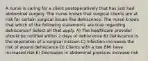 A nurse is caring for a client postoperatively that has just had abdominal surgery. The nurse knows that surgical clients are at risk for certain surgical issues like dehiscence. The nurse knows that which of the following statements are true regarding dehiscence? Select all that apply. A) The healthcare provider should be notified within 2 days of dehiscence B) Dehiscence is the separation of a surgical incision C) Infection increases the risk of wound dehiscence D) Clients with a low BMI have increased risk E) Decreases in abdominal pressure increase risk