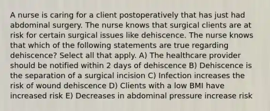 A nurse is caring for a client postoperatively that has just had abdominal surgery. The nurse knows that surgical clients are at risk for certain surgical issues like dehiscence. The nurse knows that which of the following statements are true regarding dehiscence? Select all that apply. A) The healthcare provider should be notified within 2 days of dehiscence B) Dehiscence is the separation of a surgical incision C) Infection increases the risk of wound dehiscence D) Clients with a low BMI have increased risk E) Decreases in abdominal pressure increase risk