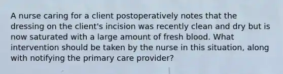 A nurse caring for a client postoperatively notes that the dressing on the client's incision was recently clean and dry but is now saturated with a large amount of fresh blood. What intervention should be taken by the nurse in this situation, along with notifying the primary care provider?