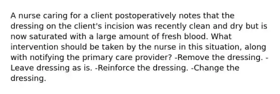 A nurse caring for a client postoperatively notes that the dressing on the client's incision was recently clean and dry but is now saturated with a large amount of fresh blood. What intervention should be taken by the nurse in this situation, along with notifying the primary care provider? -Remove the dressing. -Leave dressing as is. -Reinforce the dressing. -Change the dressing.