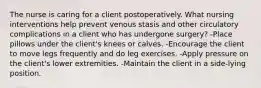 The nurse is caring for a client postoperatively. What nursing interventions help prevent venous stasis and other circulatory complications in a client who has undergone surgery? -Place pillows under the client's knees or calves. -Encourage the client to move legs frequently and do leg exercises. -Apply pressure on the client's lower extremities. -Maintain the client in a side-lying position.