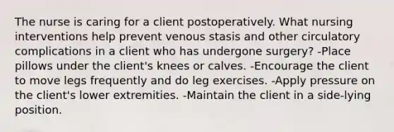 The nurse is caring for a client postoperatively. What nursing interventions help prevent venous stasis and other circulatory complications in a client who has undergone surgery? -Place pillows under the client's knees or calves. -Encourage the client to move legs frequently and do leg exercises. -Apply pressure on the client's lower extremities. -Maintain the client in a side-lying position.