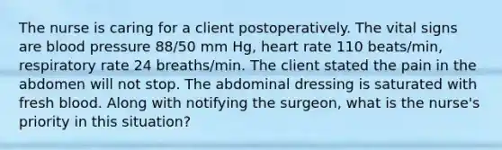 The nurse is caring for a client postoperatively. The vital signs are blood pressure 88/50 mm Hg, heart rate 110 beats/min, respiratory rate 24 breaths/min. The client stated the pain in the abdomen will not stop. The abdominal dressing is saturated with fresh blood. Along with notifying the surgeon, what is the nurse's priority in this situation?